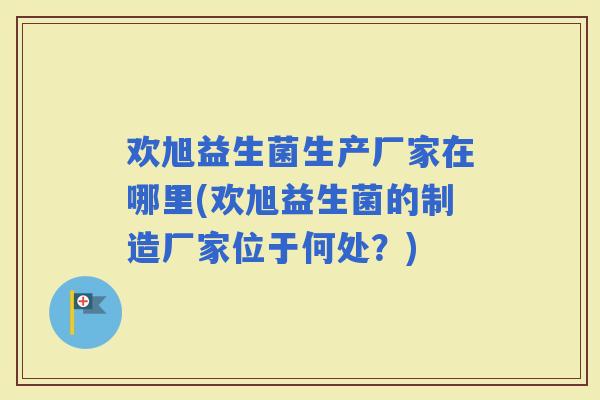 欢旭益生菌生产厂家在哪里(欢旭益生菌的制造厂家位于何处？)