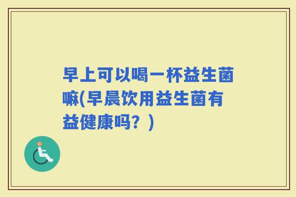 早上可以喝一杯益生菌嘛(早晨饮用益生菌有益健康吗？)