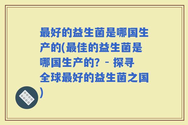 好的益生菌是哪国生产的(佳的益生菌是哪国生产的?- 探寻全球好的益生菌之国) 好的益生菌是哪国生产的(佳的益生菌是哪国生产的?- 探寻全球好的益生菌之国)