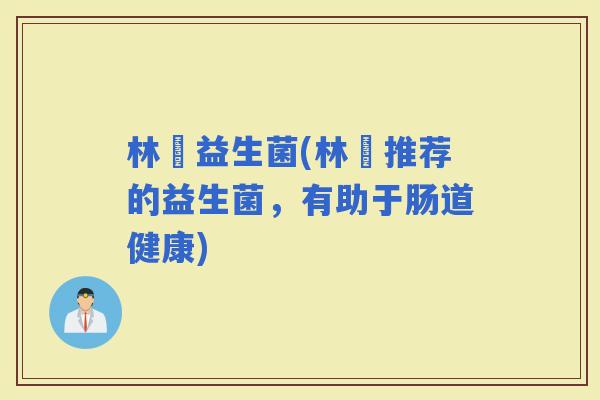 林飏益生菌(林飏推荐的益生菌,有助于肠道健康) 林飏益生菌(林飏推荐的益生菌,有助于肠道健康)