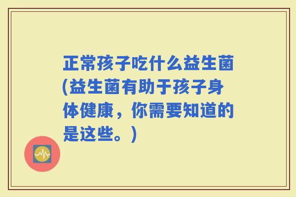 正常孩子吃什么益生菌(益生菌有助于孩子身体健康,你需要知道的是这些。) 正常孩子吃什么益生菌(益生菌有助于孩子身体健康,你需要知道的是这些。)