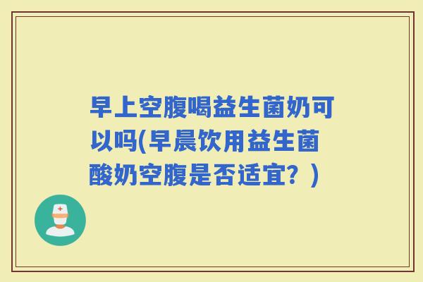 早上空腹喝益生菌奶可以吗(早晨饮用益生菌酸奶空腹是否适宜？)