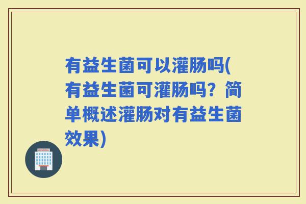 有益生菌可以灌肠吗(有益生菌可灌肠吗？简单概述灌肠对有益生菌效果)