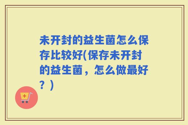 未开封的益生菌怎么保存比较好(保存未开封的益生菌，怎么做好？)