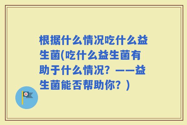 根据什么情况吃什么益生菌(吃什么益生菌有助于什么情况？——益生菌能否帮助你？)
