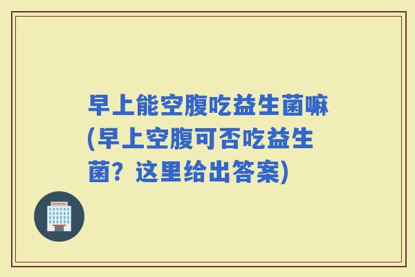 早上能空腹吃益生菌嘛(早上空腹可否吃益生菌？这里给出答案)