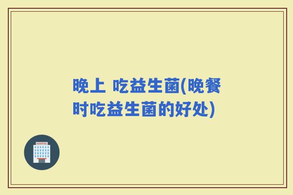 晚上 吃益生菌(晚餐时吃益生菌的好处)