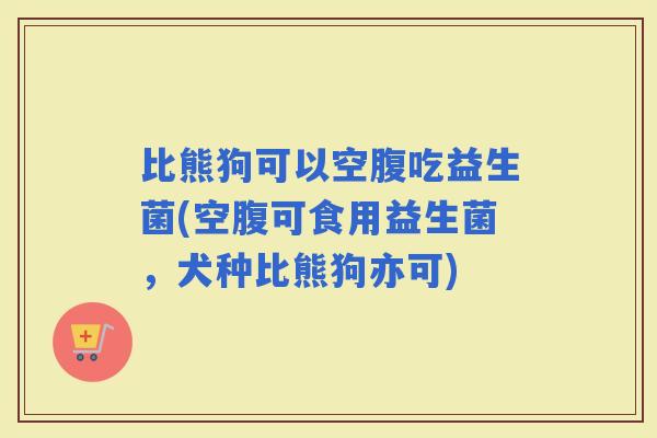 比熊狗可以空腹吃益生菌(空腹可食用益生菌，犬种比熊狗亦可)