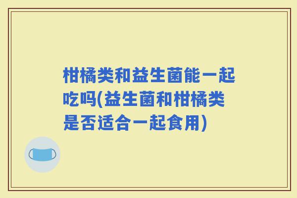 柑橘类和益生菌能一起吃吗(益生菌和柑橘类是否适合一起食用) 柑橘类和益生菌能一起吃吗(益生菌和柑橘类是否适合一起食用)