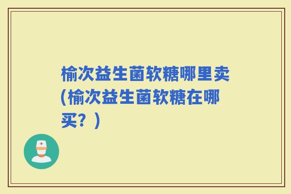 榆次益生菌软糖哪里卖(榆次益生菌软糖在哪买？)