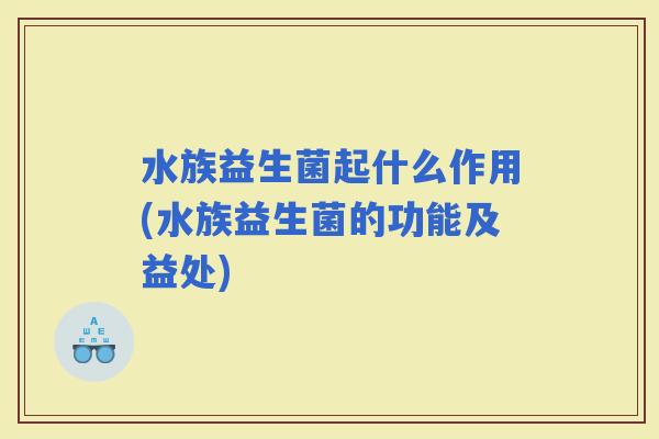水族益生菌起什么作用(水族益生菌的功能及益处) 水族益生菌起什么作用(水族益生菌的功能及益处)
