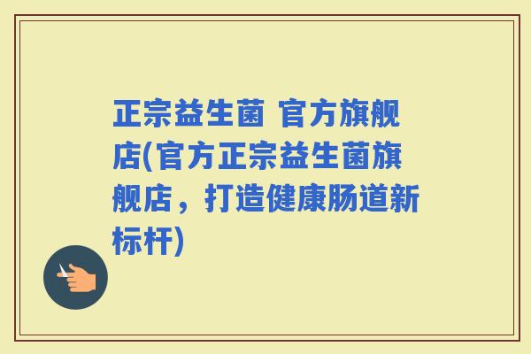 正宗益生菌 官方旗舰店(官方正宗益生菌旗舰店,打造健康肠道新标杆) 正宗益生菌 官方旗舰店(官方正宗益生菌旗舰店,打造健康肠道新标杆)
