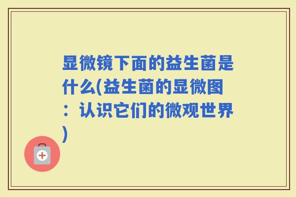 显微镜下面的益生菌是什么(益生菌的显微图:认识它们的微观世界) 显微镜下面的益生菌是什么(益生菌的显微图:认识它们的微观世界)