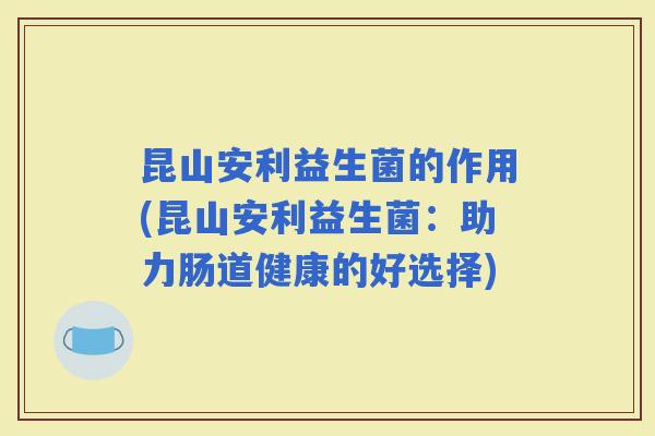 昆山安利益生菌的作用(昆山安利益生菌:助力肠道健康的好选择) 昆山安利益生菌的作用(昆山安利益生菌:助力肠道健康的好选择)