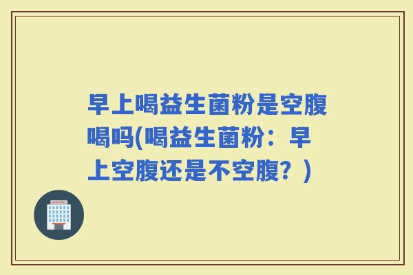早上喝益生菌粉是空腹喝吗(喝益生菌粉：早上空腹还是不空腹？)