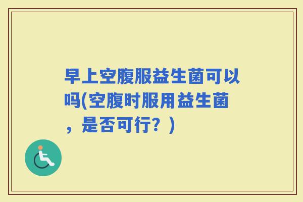 早上空腹服益生菌可以吗(空腹时服用益生菌，是否可行？)