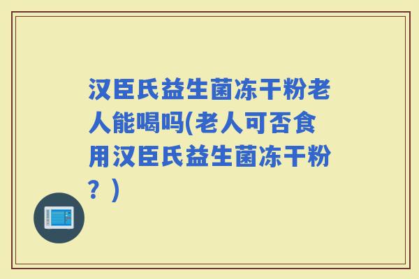 汉臣氏益生菌冻干粉老人能喝吗(老人可否食用汉臣氏益生菌冻干粉？)