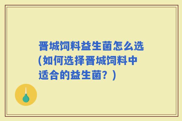 晋城饲料益生菌怎么选(如何选择晋城饲料中适合的益生菌？)