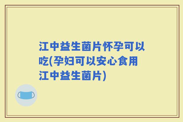 江中益生菌片怀孕可以吃(孕妇可以安心食用江中益生菌片)