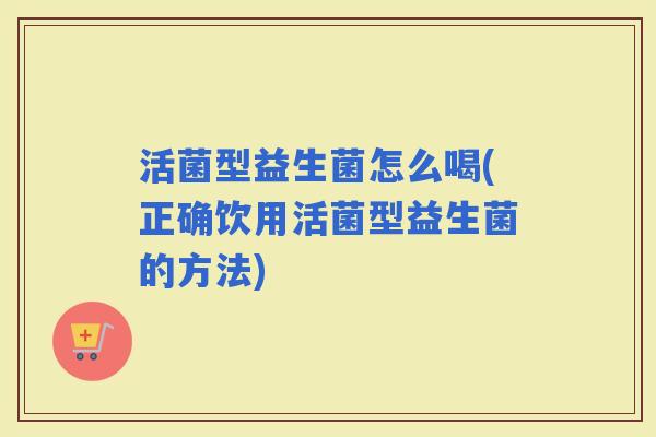 活菌型益生菌怎么喝(正确饮用活菌型益生菌的方法)