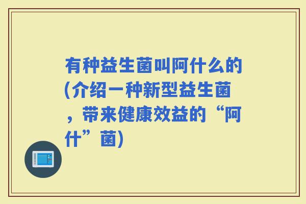有种益生菌叫阿什么的(介绍一种新型益生菌，带来健康效益的“阿什”菌)