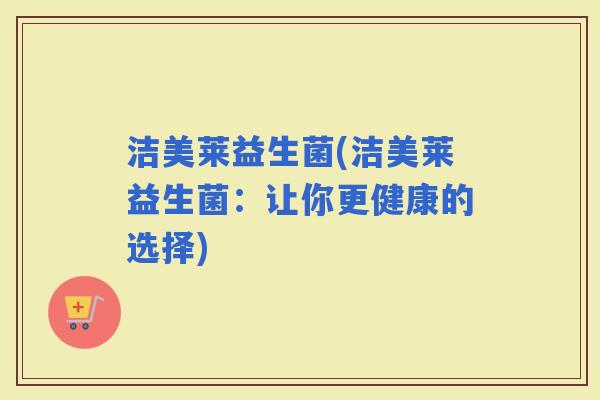 洁美莱益生菌(洁美莱益生菌:让你更健康的选择) 洁美莱益生菌(洁美莱益生菌:让你更健康的选择)