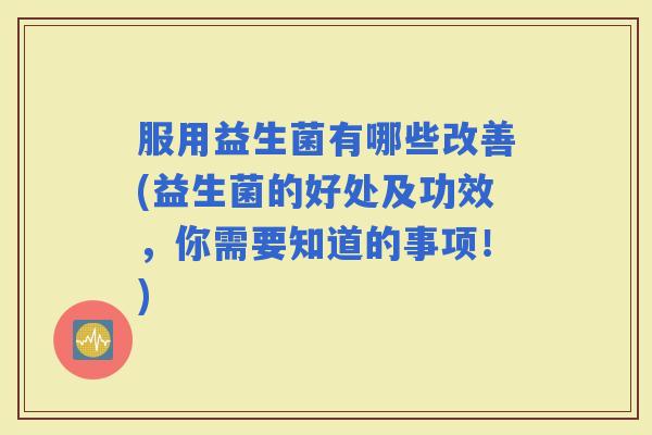 服用益生菌有哪些改善(益生菌的好处及功效，你需要知道的事项！)