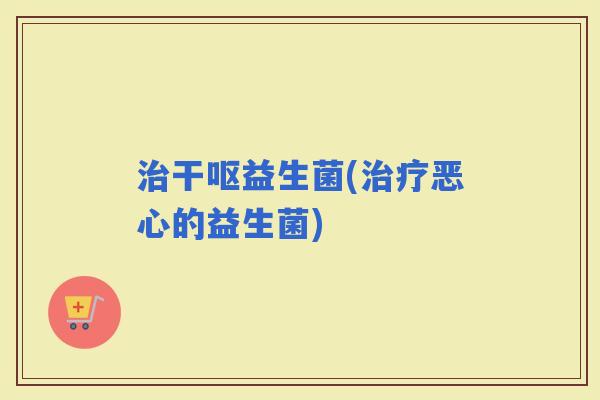 干呕益生菌(恶心的益生菌) 干呕益生菌(恶心的益生菌)