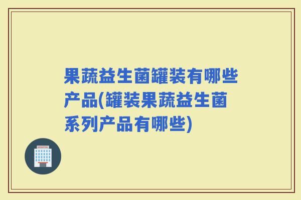 果蔬益生菌罐装有哪些产品(罐装果蔬益生菌系列产品有哪些)