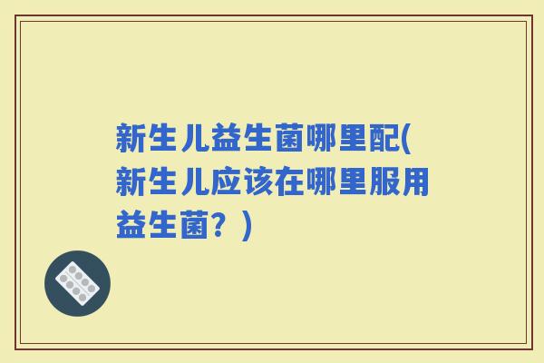 新生儿益生菌哪里配(新生儿应该在哪里服用益生菌?) 新生儿益生菌哪里配(新生儿应该在哪里服用益生菌?)