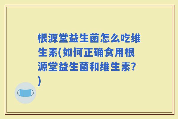 根源堂益生菌怎么吃维生素(如何正确食用根源堂益生菌和维生素?) 根源堂益生菌怎么吃维生素(如何正确食用根源堂益生菌和维生素?)