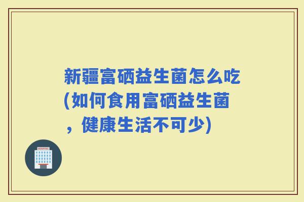新疆富硒益生菌怎么吃(如何食用富硒益生菌，健康生活不可少)