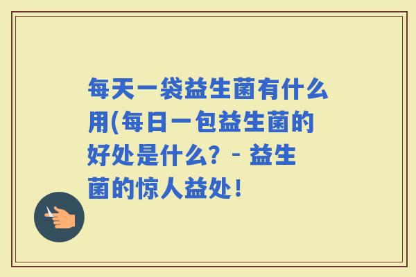 每天一袋益生菌有什么用(每日一包益生菌的好处是什么?- 益生菌的惊人益处! 每天一袋益生菌有什么用(每日一包益生菌的好处是什么?- 益生菌的惊人益处!