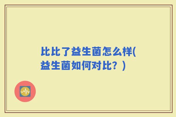 比比了益生菌怎么样(益生菌如何对比?) 比比了益生菌怎么样(益生菌如何对比?)