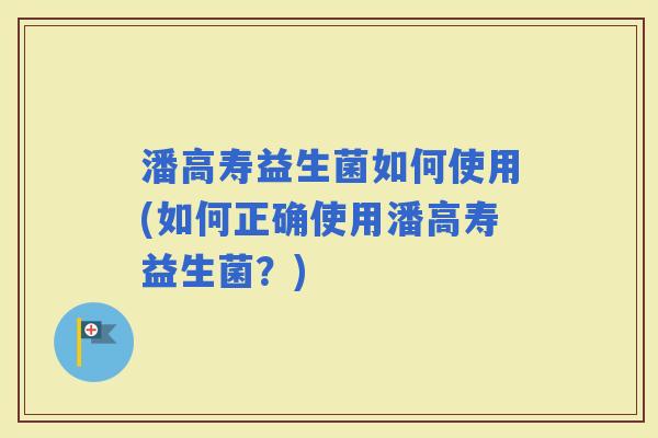 潘高寿益生菌如何使用(如何正确使用潘高寿益生菌？)