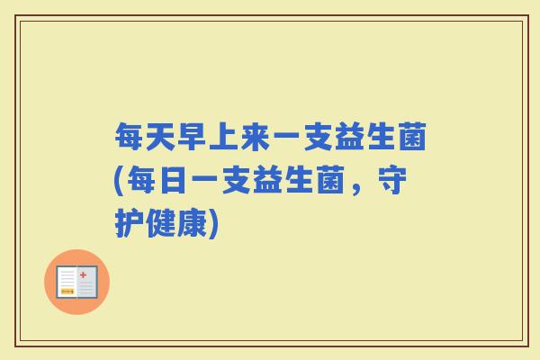 每天早上来一支益生菌(每日一支益生菌,守护健康) 每天早上来一支益生菌(每日一支益生菌,守护健康)