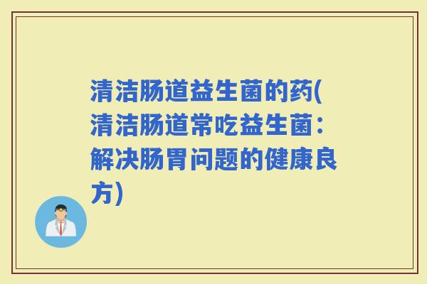 清洁肠道益生菌的药(清洁肠道常吃益生菌:解决肠胃问题的健康良方) 清洁肠道益生菌的药(清洁肠道常吃益生菌:解决肠胃问题的健康良方)