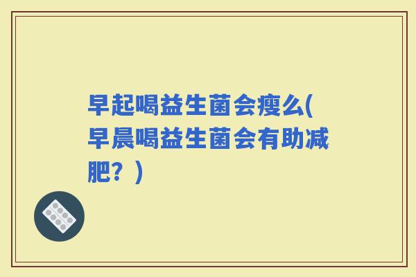 早起喝益生菌会瘦么(早晨喝益生菌会有助?) 早起喝益生菌会瘦么(早晨喝益生菌会有助?)