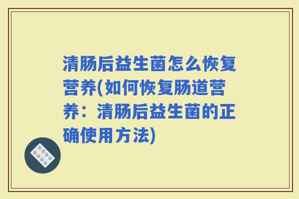 清肠后益生菌怎么恢复营养(如何恢复肠道营养:清肠后益生菌的正确使用方法) 清肠后益生菌怎么恢复营养(如何恢复肠道营养:清肠后益生菌的正确使用方法)