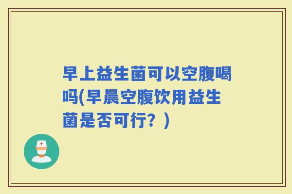 早上益生菌可以空腹喝吗(早晨空腹饮用益生菌是否可行?) 早上益生菌可以空腹喝吗(早晨空腹饮用益生菌是否可行?)