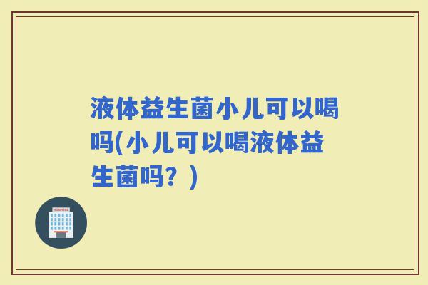 液体益生菌小儿可以喝吗(小儿可以喝液体益生菌吗？)