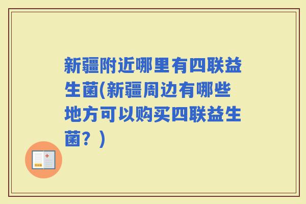 新疆附近哪里有四联益生菌(新疆周边有哪些地方可以购买四联益生菌?) 新疆附近哪里有四联益生菌(新疆周边有哪些地方可以购买四联益生菌?)