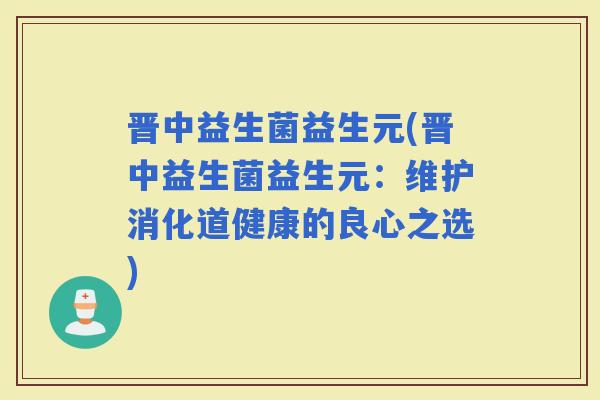 晋中益生菌益生元(晋中益生菌益生元：维护消化道健康的良心之选)