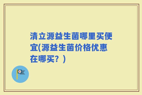 清立源益生菌哪里买便宜(源益生菌价格优惠在哪买？)