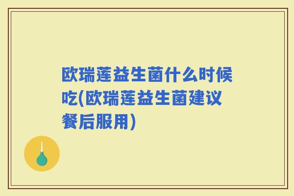 欧瑞莲益生菌什么时候吃(欧瑞莲益生菌建议餐后服用)