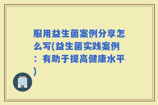 服用益生菌案例分享怎么写(益生菌实践案例：有助于提高健康水平)