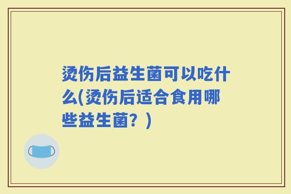 烫伤后益生菌可以吃什么(烫伤后适合食用哪些益生菌？)