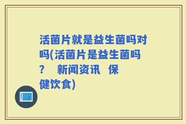 活菌片就是益生菌吗对吗(活菌片是益生菌吗？  新闻资讯  保健饮食)