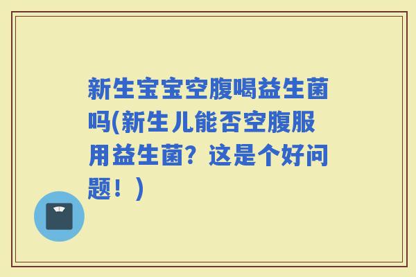 新生宝宝空腹喝益生菌吗(新生儿能否空腹服用益生菌？这是个好问题！)