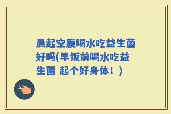 晨起空腹喝水吃益生菌好吗(早饭前喝水吃益生菌 起个好身体！)